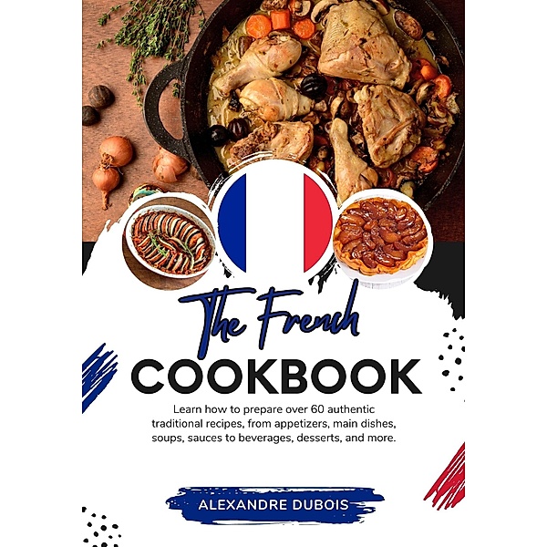 The French Cookbook: Learn How To Prepare Over 60 Authentic Traditional Recipes, From Appetizers, Main Dishes, Soups, Sauces To Beverages, Desserts, And More (Flavors of the World: A Culinary Journey) / Flavors of the World: A Culinary Journey, Alexandre Dubois