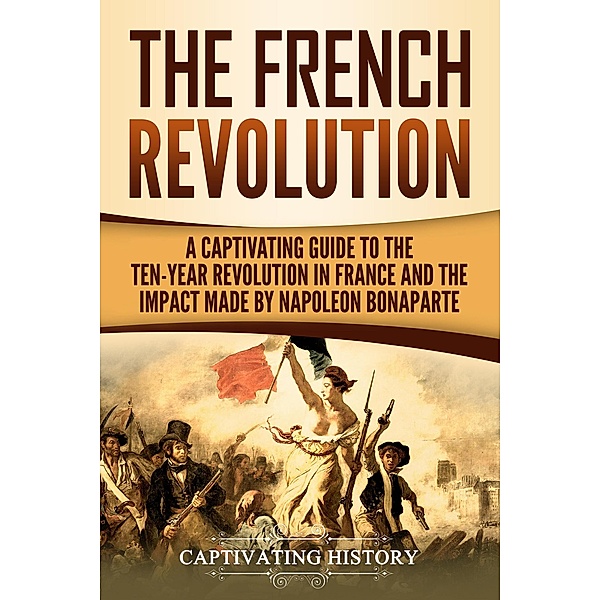 The French Revolution: A Captivating Guide to the Ten-Year Revolution in France and the Impact Made by Napoleon Bonaparte, Captivating History