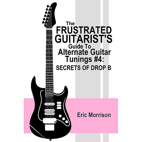 The Frustrated Guitarist's Guide To Alternate Guitar Tunings #4: Secrets Of Drop B / Frustrated Guitarist, Eric Morrison