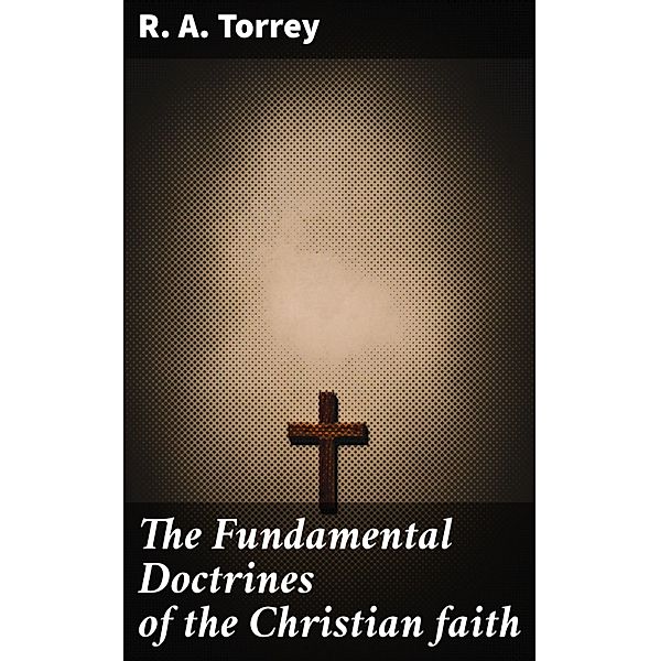 The Fundamental Doctrines of the Christian faith, R. A. Torrey