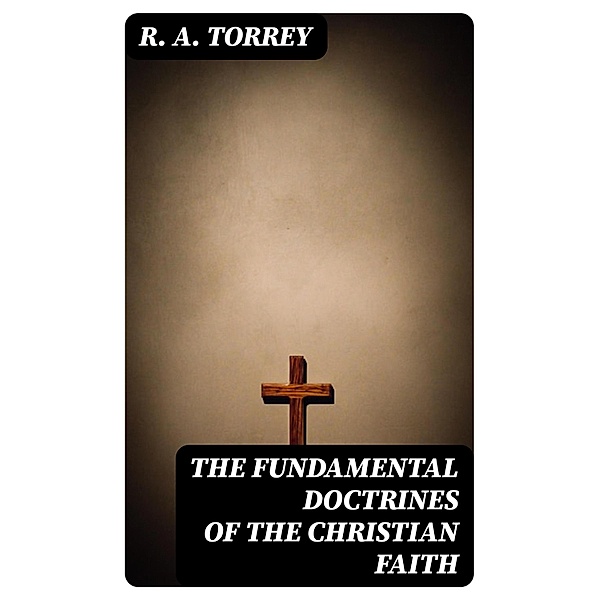 The Fundamental Doctrines of the Christian faith, R. A. Torrey