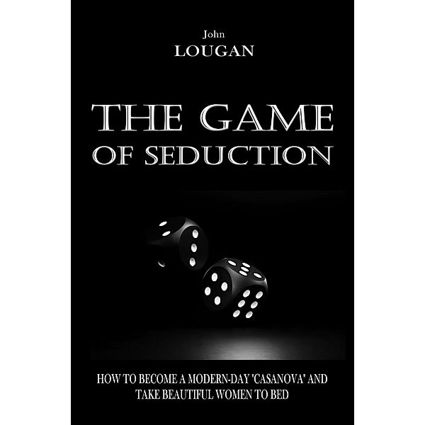 The Game of Seduction: how to become a modern-day Casanova and take beautiful women to bed., John Lougan