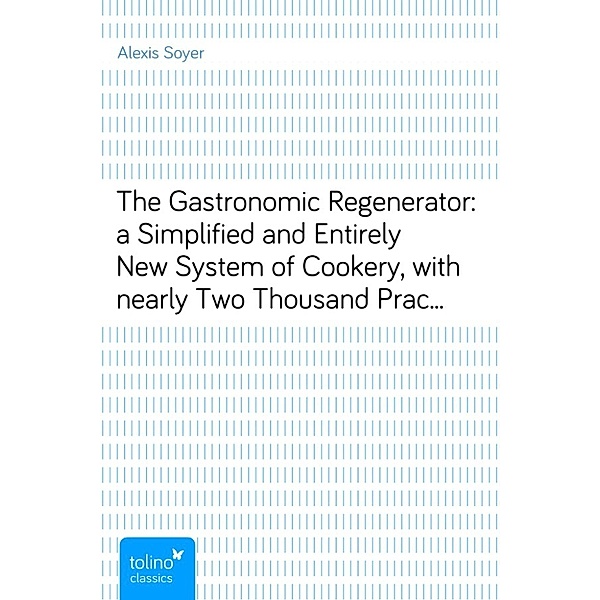 The Gastronomic Regenerator:a Simplified and Entirely New System of Cookery, withnearly Two Thousand Practical Receipts suited to the incomeof all Classes, Alexis Soyer