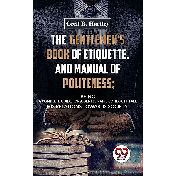 The Gentlemen'S Book Of Etiquette, And Manual Of Politeness; Being A Complete Guide For A Gentleman'S Conduct In All His Relations Towards Society, Cecil B. Hartley