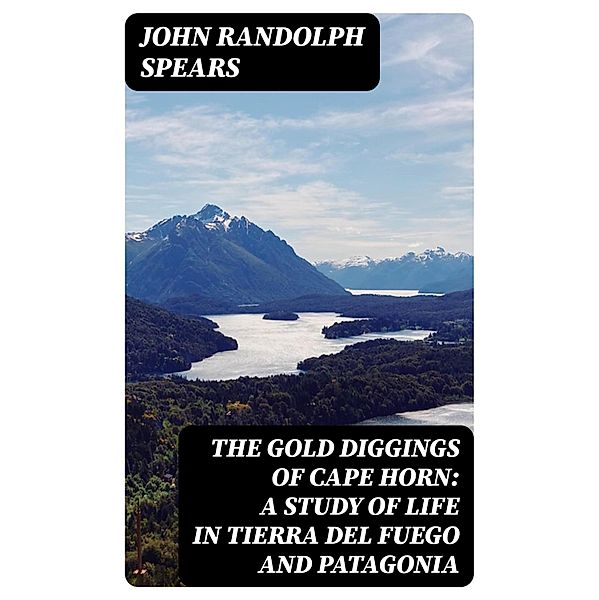 The Gold Diggings of Cape Horn: A Study of Life in Tierra del Fuego and Patagonia, John Randolph Spears
