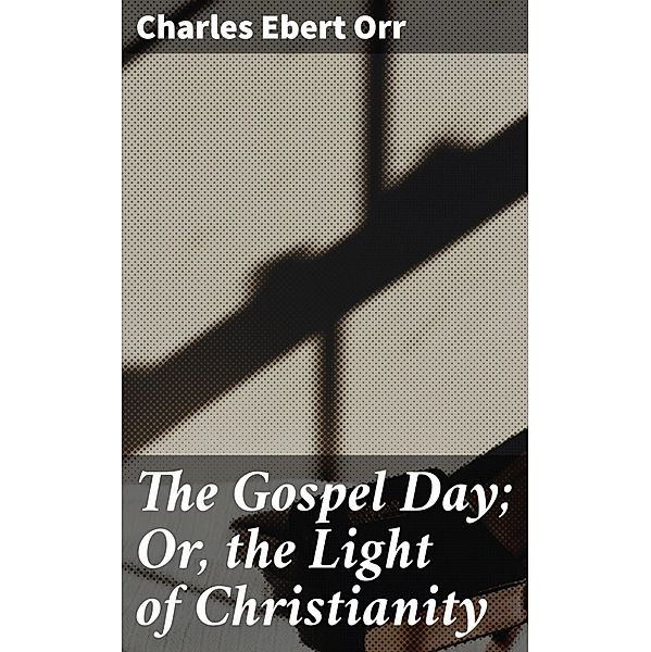 The Gospel Day; Or, the Light of Christianity, Charles Ebert Orr