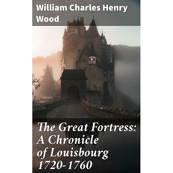 The Great Fortress: A Chronicle of Louisbourg 1720-1760, William Charles Henry Wood