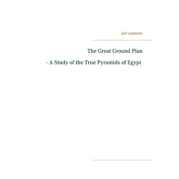 The Great Ground Plan - A Study of the True Pyramids of Egypt, Jani Laasonen