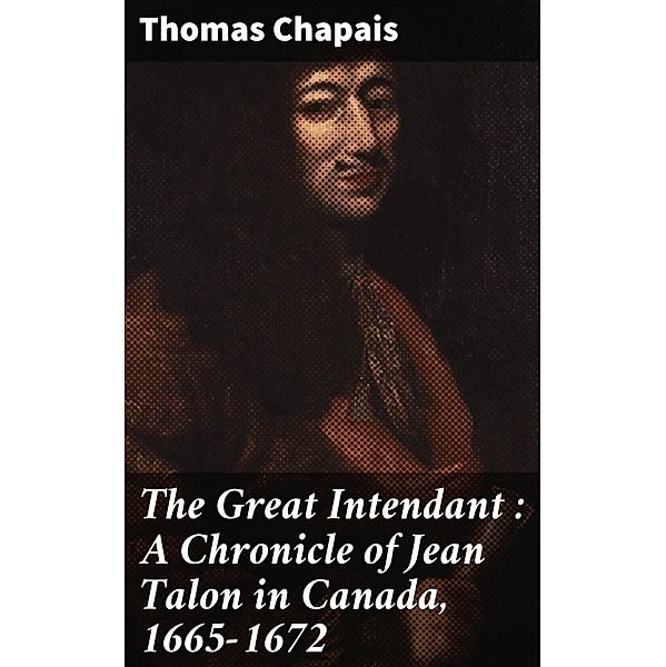 The Great Intendant : A Chronicle of Jean Talon in Canada, 1665-1672, Thomas Chapais