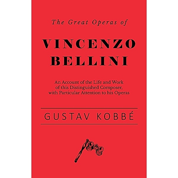 The Great Operas of Vincenzo Bellini - An Account of the Life and Work of this Distinguished Composer, with Particular Attention to his Operas, Gustav Kobbé