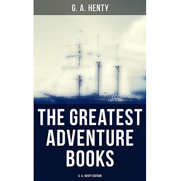 The Greatest Adventure Books - G. A. Henty Edition, G. A. Henty