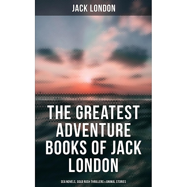 The Greatest Adventure Books of Jack London: Sea Novels, Gold Rush Thrillers & Animal Stories, Jack London