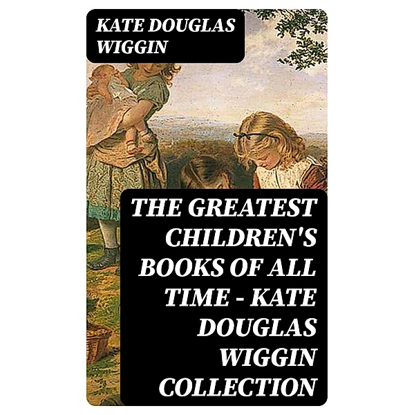 The Greatest Children's Books of All Time - Kate Douglas Wiggin Collection, Kate Douglas Wiggin