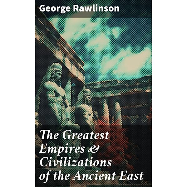 The Greatest Empires & Civilizations of the Ancient East, George Rawlinson