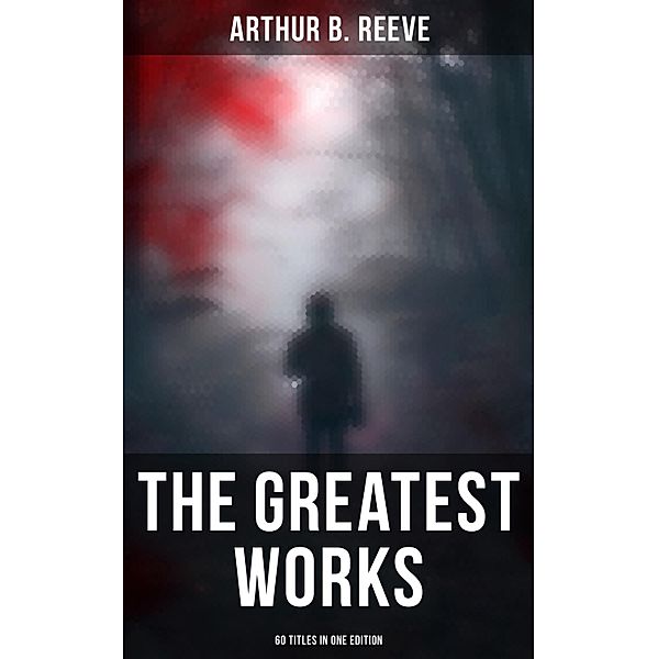 The Greatest Works of Arthur B. Reeve - 60 Titles in One Edition, Arthur B. Reeve