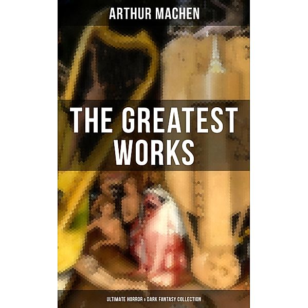 The Greatest Works of Arthur Machen - Ultimate Horror & Dark Fantasy Collection, Arthur Machen