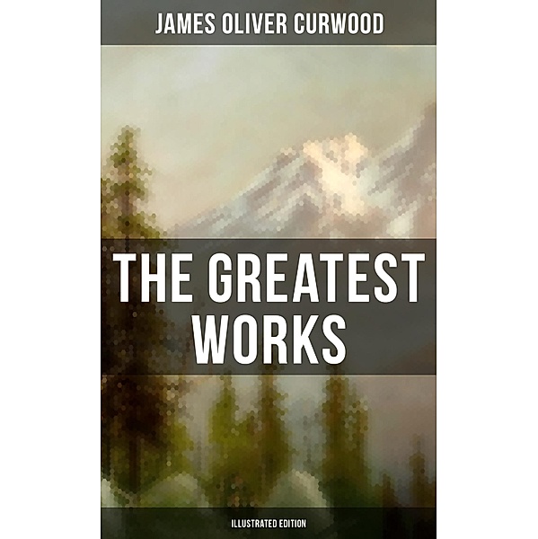 The Greatest Works of James Oliver Curwood (Illustrated Edition), James Oliver Curwood