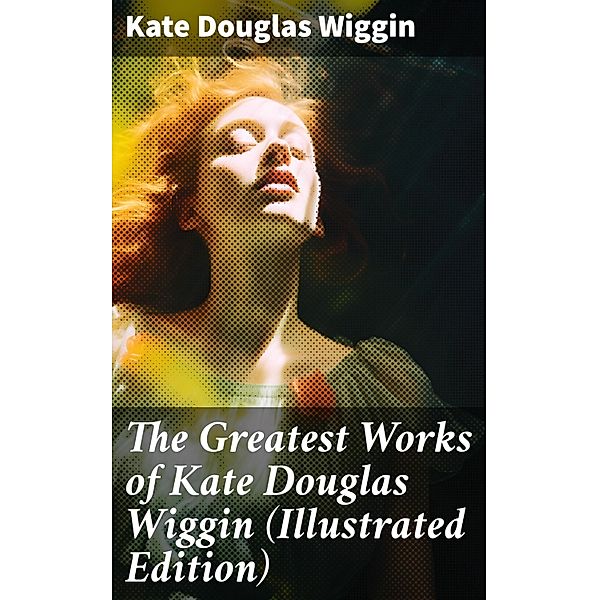 The Greatest Works of Kate Douglas Wiggin (Illustrated Edition), Kate Douglas Wiggin