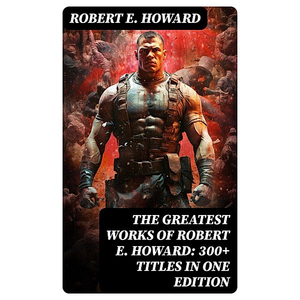 The Greatest Works of Robert E. Howard: 300+ Titles in One Edition, Robert E. Howard
