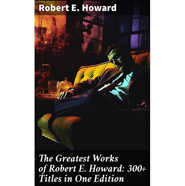 The Greatest Works of Robert E. Howard: 300+ Titles in One Edition, Robert E. Howard