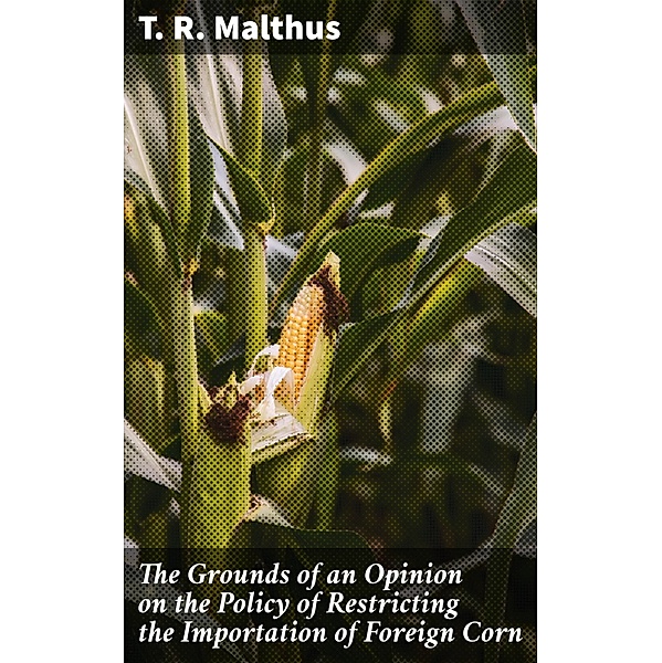 The Grounds of an Opinion on the Policy of Restricting the Importation of Foreign Corn, T. R. Malthus