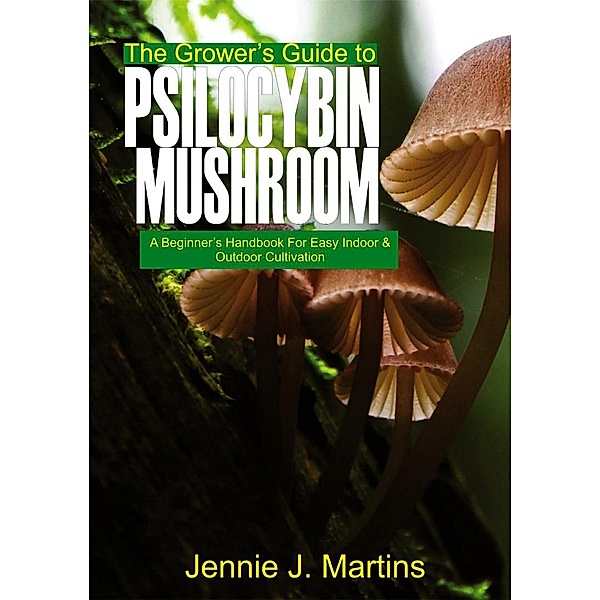 The Grower's Guide to Psilocybin Mushroom: A Beginner's Handbook for Easy Indoor and Outdoor Cultivation, Jennie J. Martins