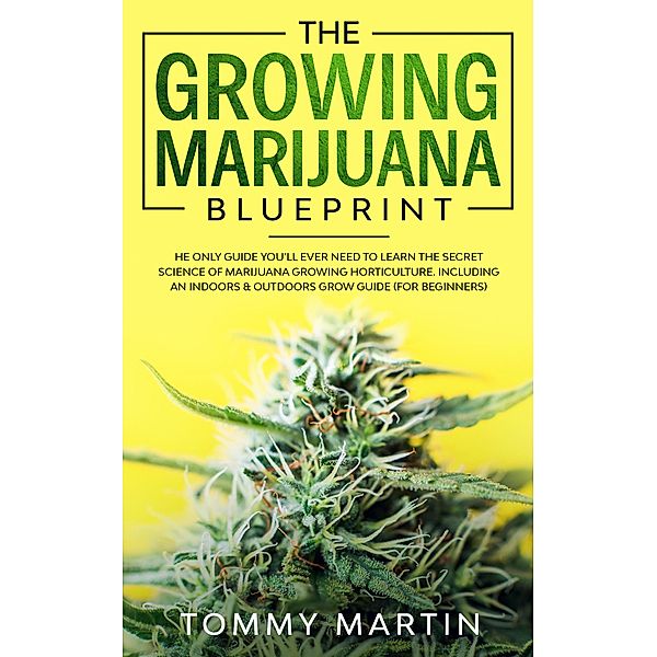 The Growing Marijuana Blueprint: The Only Guide You'll Ever Need to Learn the Secret Science of Marijuana Growing Horticulture. Including an Indoors & Outdoors Grow Guide (For Beginners), Tommy Martin