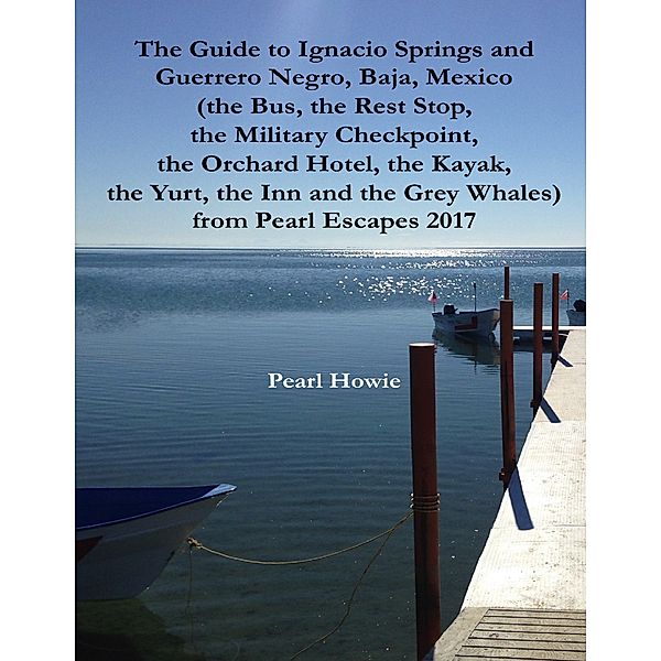 The Guide to Ignacio Springs and Guerrero Negro, Baja, Mexico (the Bus, the Rest Stop, the Military Checkpoint, the Orchard Hotel, the Kayak, the Yurt, the Inn and the Grey Whales) from Pearl Escapes 2017, Pearl Howie