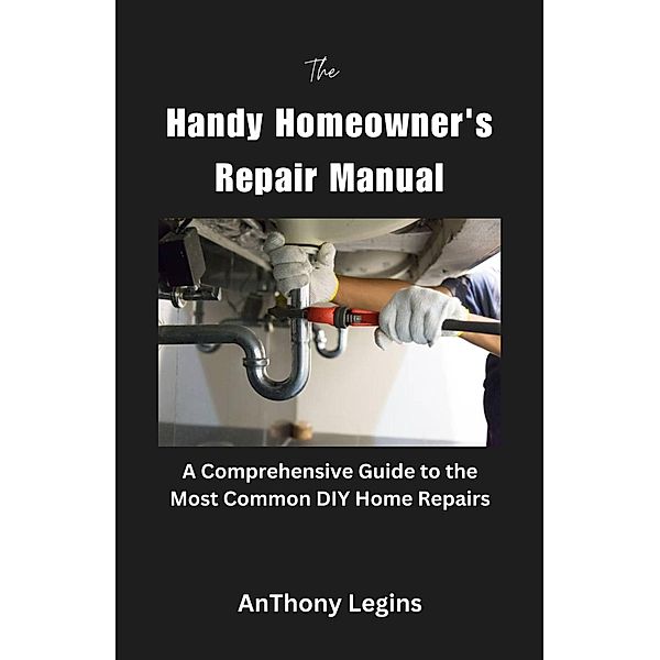 The Handy Homeowner's Repair Manual Comprehensive Guide to the Most Common DIY Home Repairs, Anthony Legins