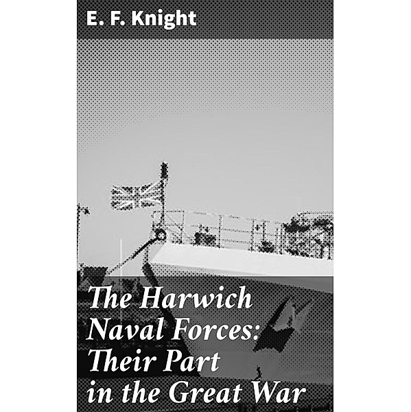 The Harwich Naval Forces: Their Part in the Great War, E. F. Knight