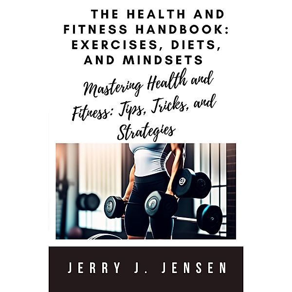 The Health and Fitness Handbook: Exercises, Diets, and Mindsets / fitness, Jerry J. Jensen