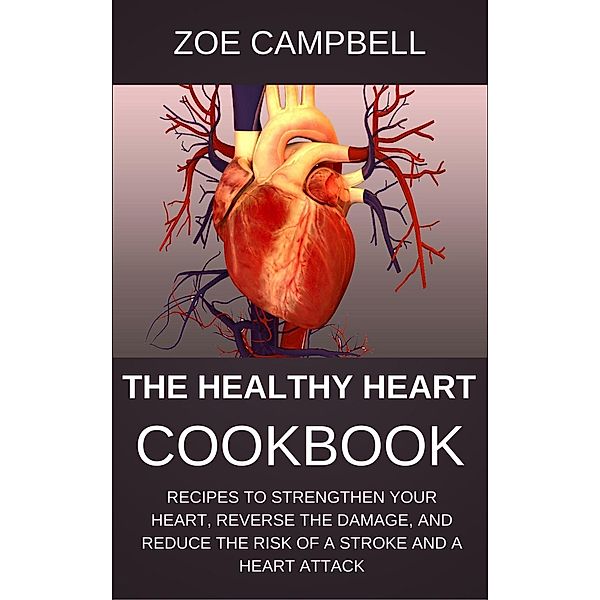 The Healthy Heart Cookbook - Recipes To Strengthen Your Heart, Reverse The Damage, And Reduce The Risk Of A Stroke And A Heart Attack, Zoe Campbell