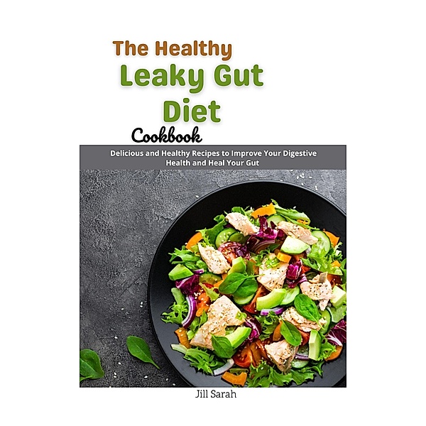 The Healthy Leaky Gut Diet Cookbook : Delicious and Healthy Recipes to Improve Your Digestive Health and Heal Your Gut, Jill Sarah