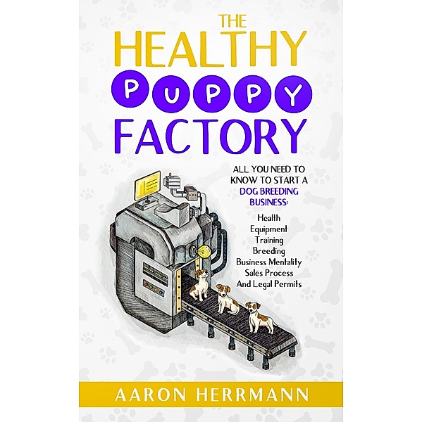 The Healthy Puppy Factory: All You Need To Know To Start A Dog Breeding Business: Health, Equipment, Training, Breeding, Business Mentality, Sales Process, And Legal Permits, Aaron Herrmann