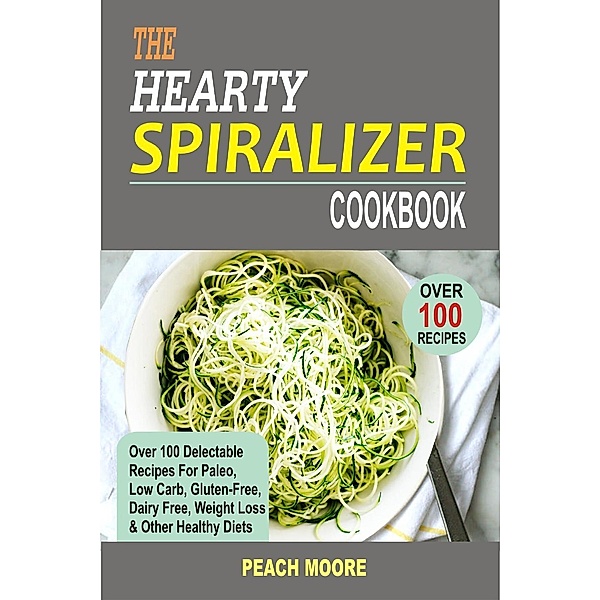 The Hearty Spiralizer Cookbook Over 100 Delectable Recipes For Paleo, Low Carb, Gluten-Free, Dairy Free, Weight Loss & Other Healthy Diets, Peach Moore