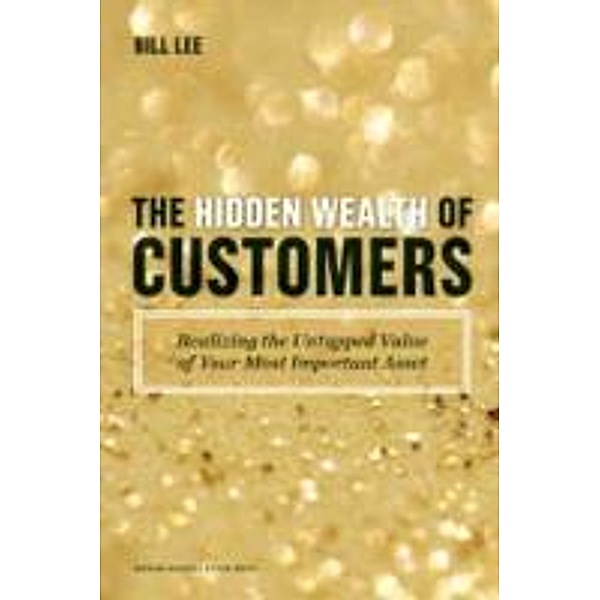 The Hidden Wealth of Customers: Realizing the Untapped Value of Your Most Important Asset, Bill Lee