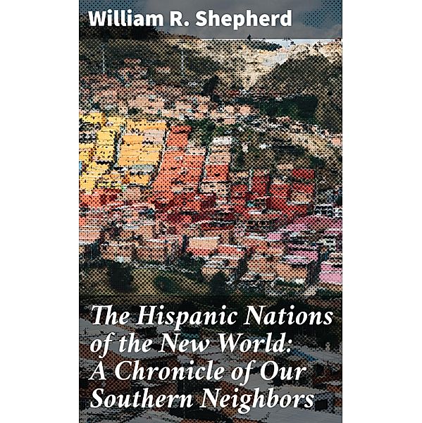 The Hispanic Nations of the New World: A Chronicle of Our Southern Neighbors, William R. Shepherd