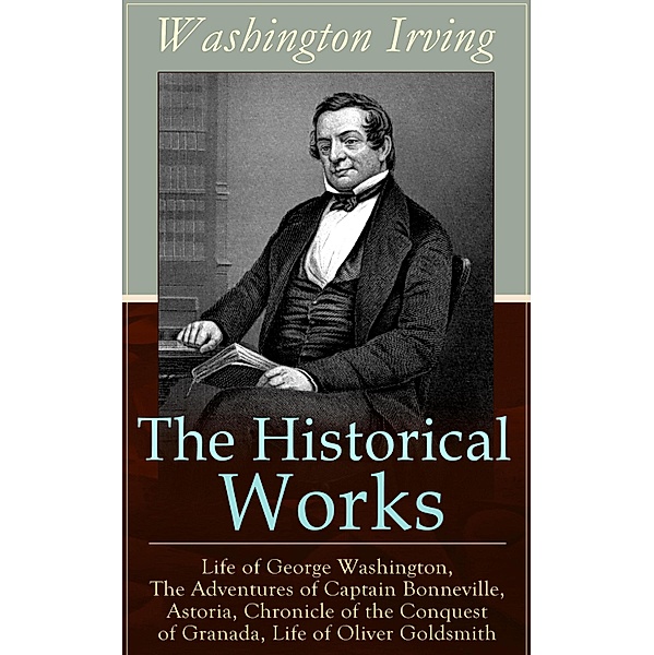 The Historical Works of Washington Irving: Life of George Washington, The Adventures of Captain Bonneville, Astoria, Chronicle of the Conquest of Granada, Life of Oliver Goldsmith, Washington Irving