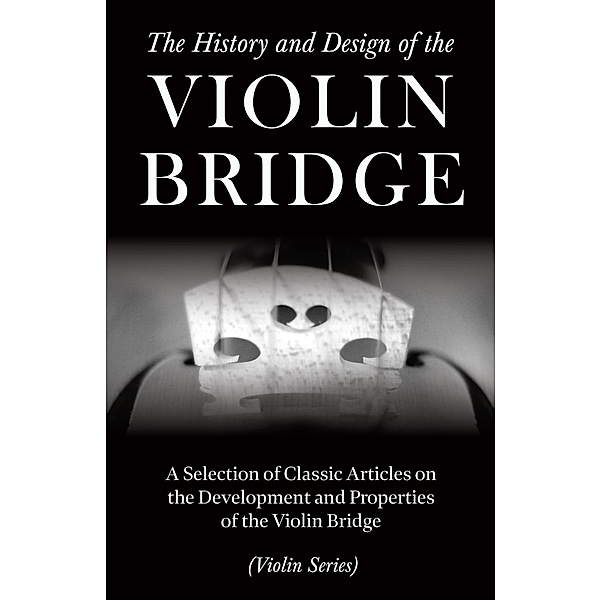 The History and Design of the Violin Bridge - A Selection of Classic Articles on the Development and Properties of the Violin Bridge (Violin Series), Various