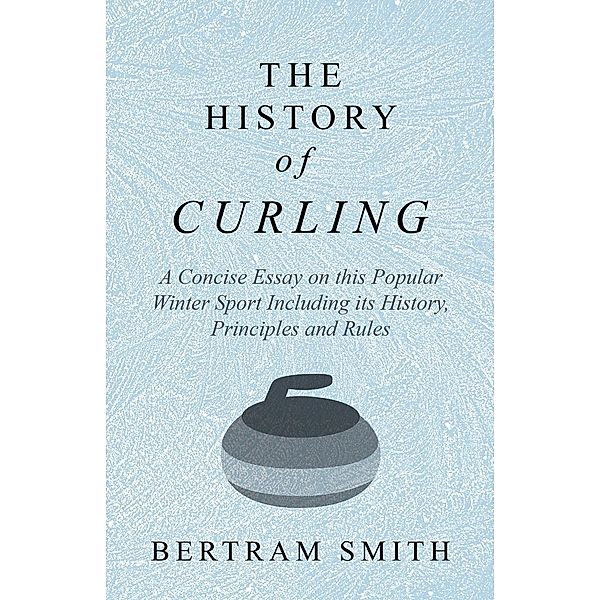 The History of Curling  - A Concise Essay on this Popular Winter Sport Including its History, Principles and Rules, Bertram Smith