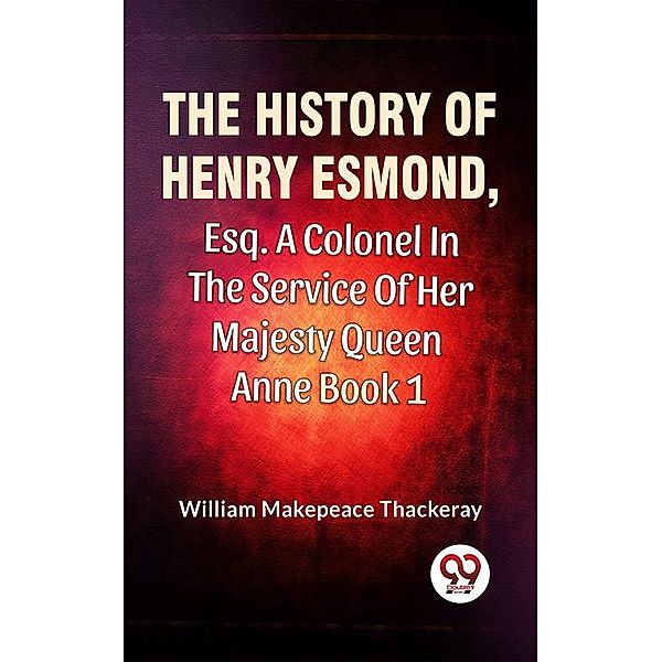 The History Of Henry Esmond, Esq., A Colonel In The Service Of Her Majesty Queen Anne Vol 1, William Makepeace Thackeray