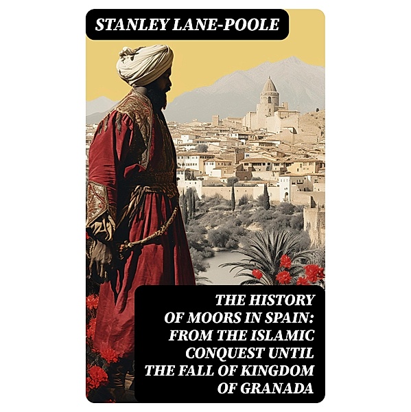 The History of Moors in Spain: From the Islamic Conquest until the Fall of Kingdom of Granada, Stanley Lane-Poole
