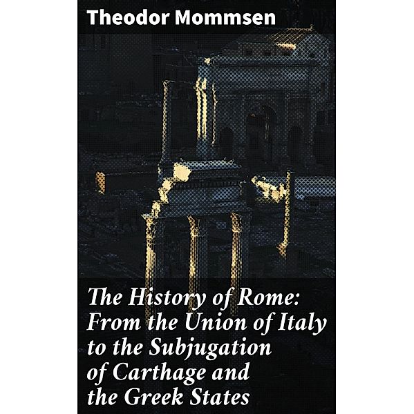 The History of Rome: From the Union of Italy to the Subjugation of Carthage and the Greek States, Theodor Mommsen
