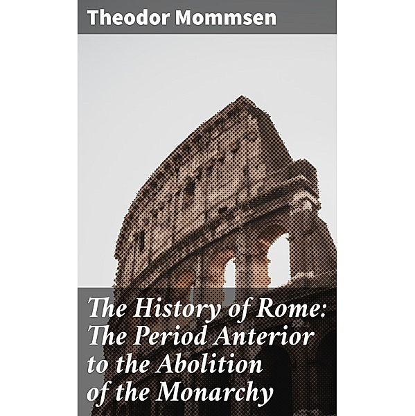 The History of Rome: The Period Anterior to the Abolition of the Monarchy, Theodor Mommsen