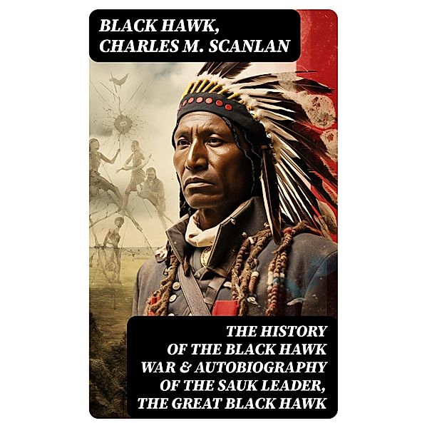 The History of the Black Hawk War & Autobiography of the Sauk Leader, the Great Black Hawk, Black Hawk, Charles M. Scanlan