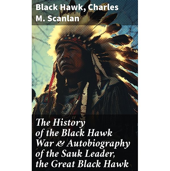 The History of the Black Hawk War & Autobiography of the Sauk Leader, the Great Black Hawk, Black Hawk, Charles M. Scanlan