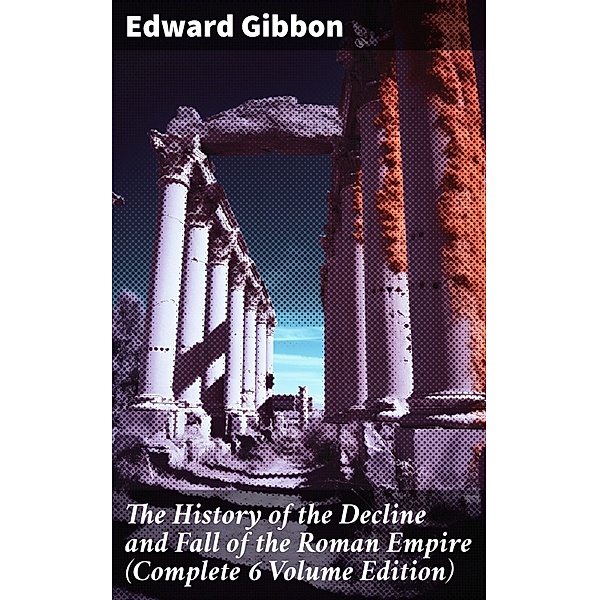 The History of the Decline and Fall of the Roman Empire (Complete 6 Volume Edition), Edward Gibbon