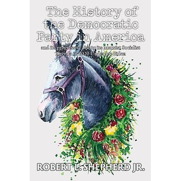 The History of the Democratic Party in America and Its Progressive Rise to Its Marxist Socialist Agenda in 2020 under Joe Biden / Authors' Tranquility Press, Robert L. Shepherd Jr.