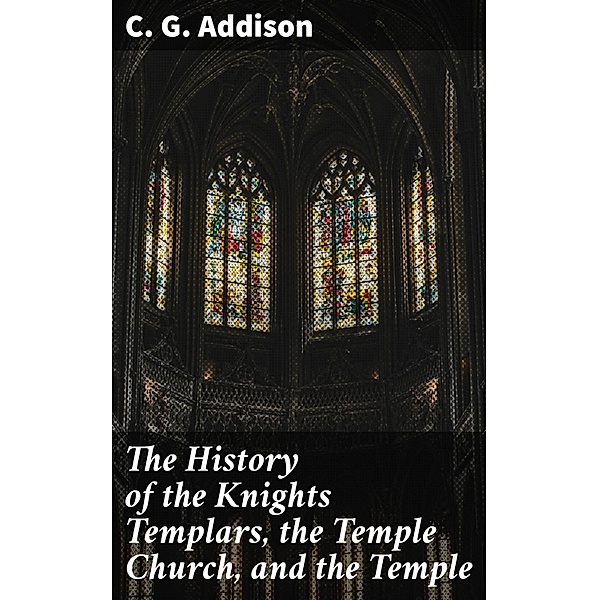 The History of the Knights Templars, the Temple Church, and the Temple, C. G. Addison