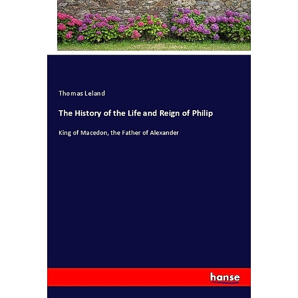 The History of the Life and Reign of Philip, Thomas Leland